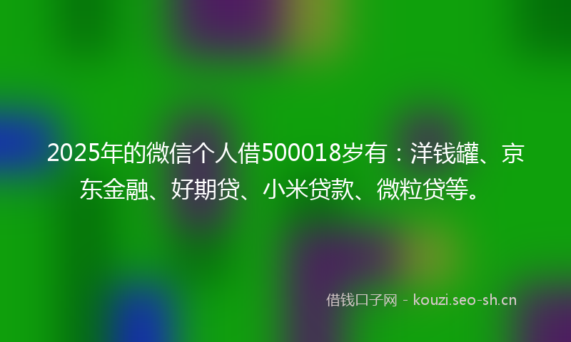 2025年的微信个人借500018岁有：洋钱罐、京东金融、好期贷、小米贷款、微粒贷等。