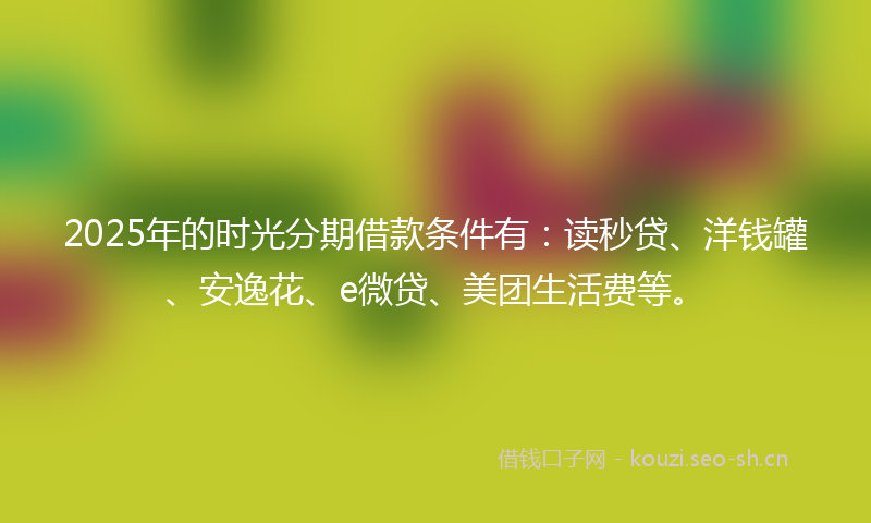 2025年的时光分期借款条件有：读秒贷、洋钱罐、安逸花、e微贷、美团生活费等。