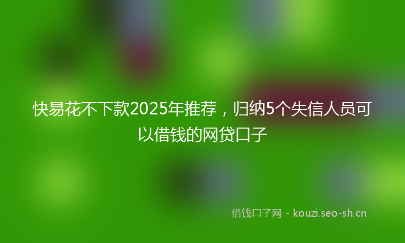 快易花不下款2025年推荐，归纳5个失信人员可以借钱的网贷口子