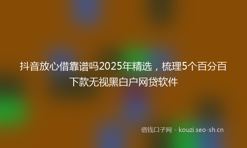抖音放心借靠谱吗2025年精选，梳理5个百分百下款无视黑白户网贷软件