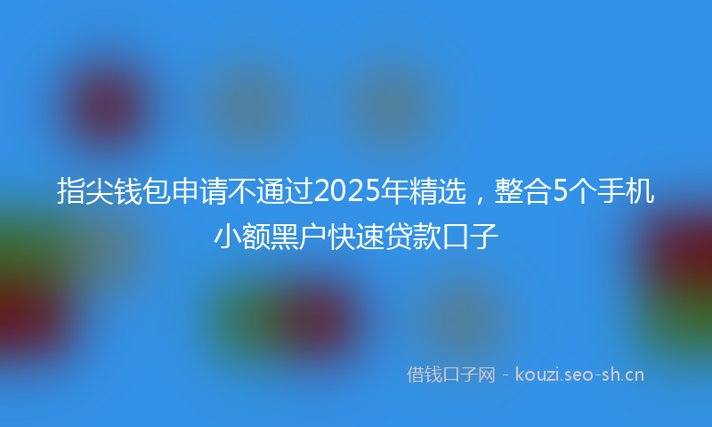 指尖钱包申请不通过2025年精选，整合5个手机小额黑户快速贷款口子
