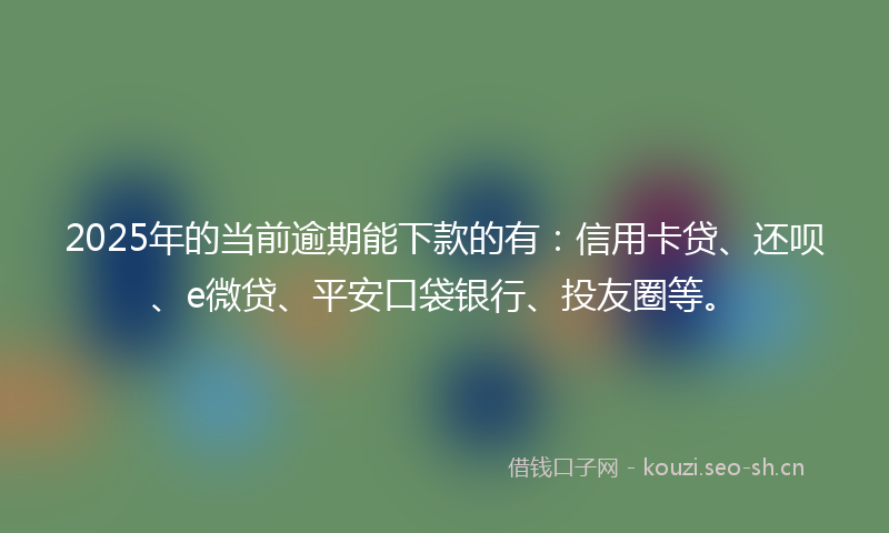 2025年的当前逾期能下款的有：信用卡贷、还呗、e微贷、平安口袋银行、投友圈等。