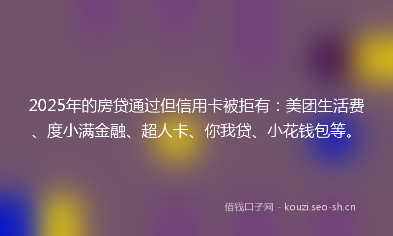 2025年的房贷通过但信用卡被拒有：美团生活费、度小满金融、超人卡、你我贷、小花钱包等。