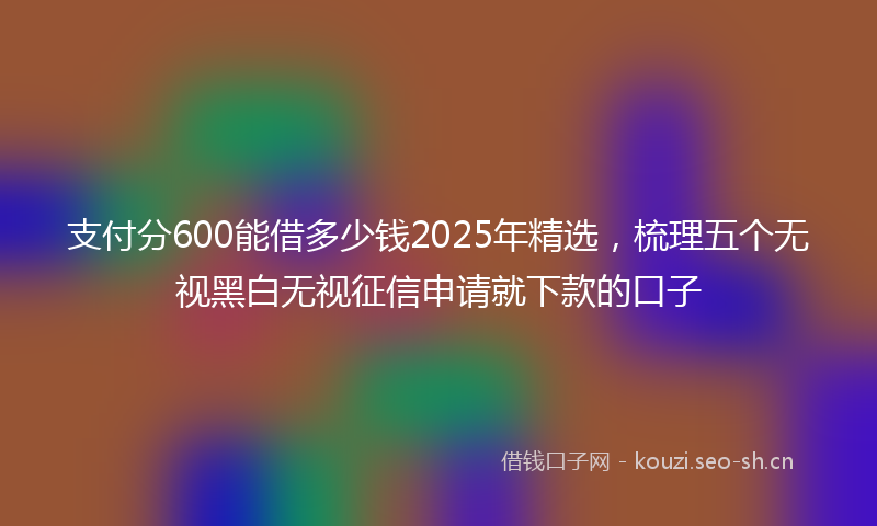 支付分600能借多少钱2025年精选，梳理五个无视黑白无视征信申请就下款的口子