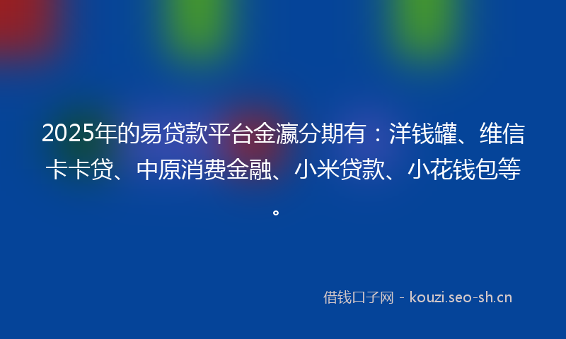 2025年的易贷款平台金瀛分期有：洋钱罐、维信卡卡贷、中原消费金融、小米贷款、小花钱包等。