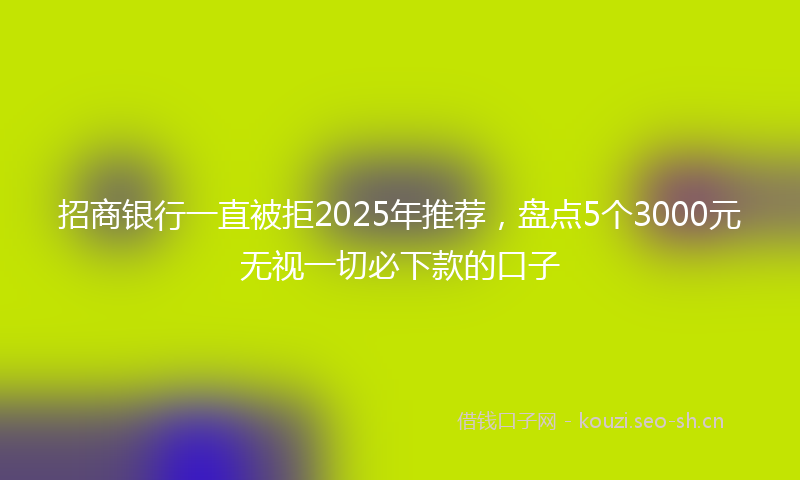 招商银行一直被拒2025年推荐，盘点5个3000元无视一切必下款的口子