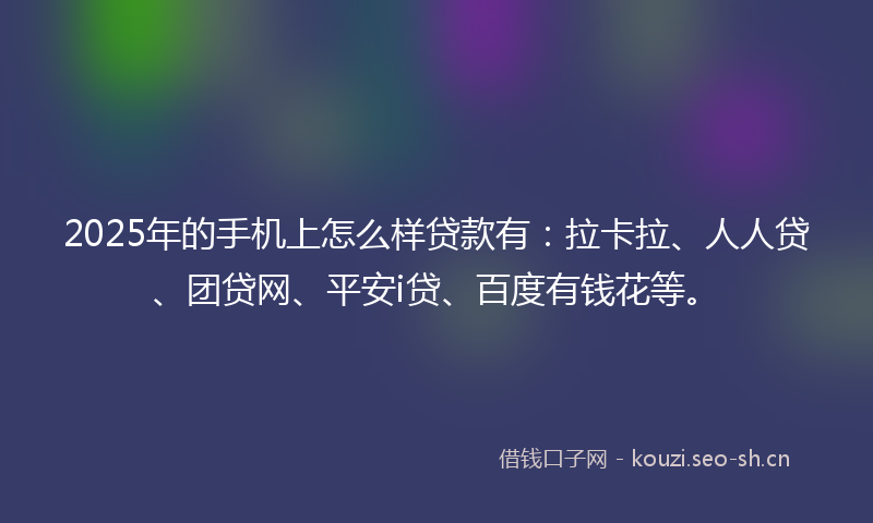 2025年的手机上怎么样贷款有：拉卡拉、人人贷、团贷网、平安i贷、百度有钱花等。