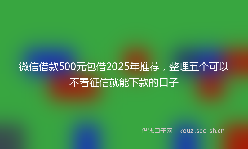 微信借款500元包借2025年推荐，整理五个可以不看征信就能下款的口子