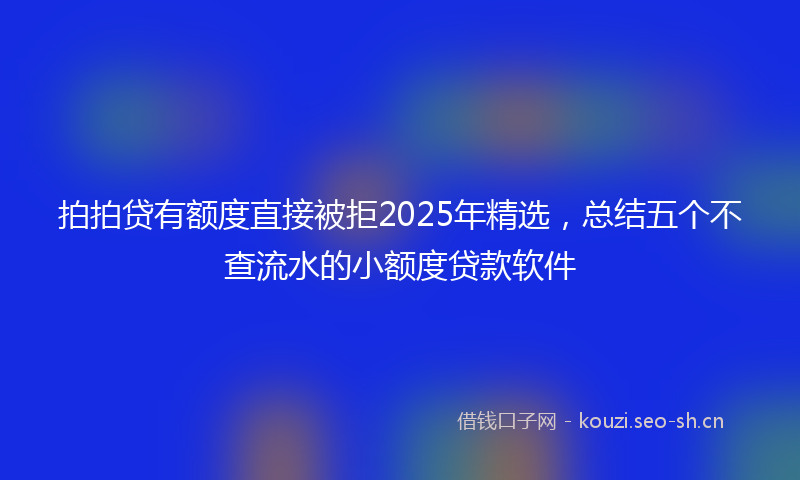 拍拍贷有额度直接被拒2025年精选，总结五个不查流水的小额度贷款软件