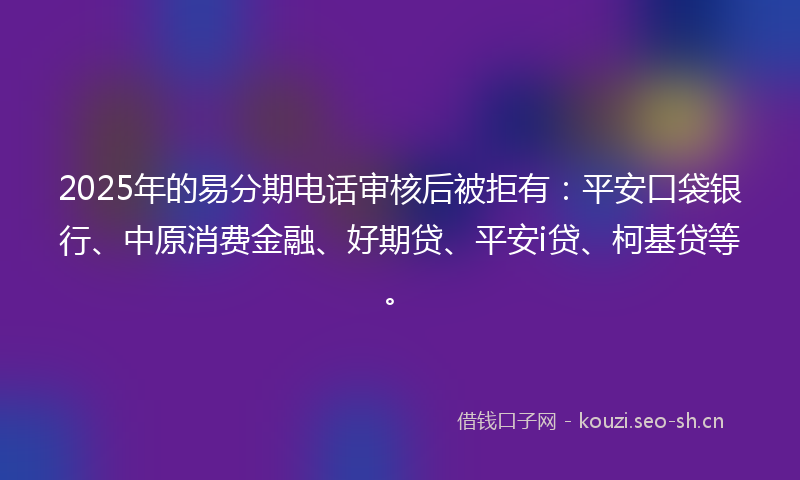 2025年的易分期电话审核后被拒有：平安口袋银行、中原消费金融、好期贷、平安i贷、柯基贷等。