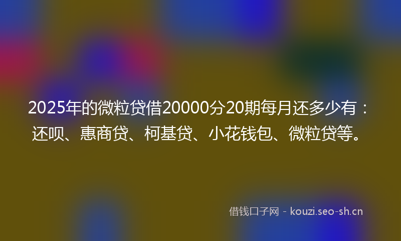 2025年的微粒贷借20000分20期每月还多少有：还呗、惠商贷、柯基贷、小花钱包、微粒贷等。