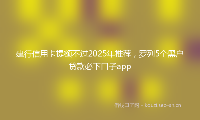 建行信用卡提额不过2025年推荐，罗列5个黑户贷款必下口子app