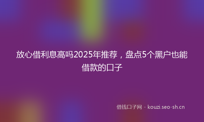 放心借利息高吗2025年推荐，盘点5个黑户也能借款的口子