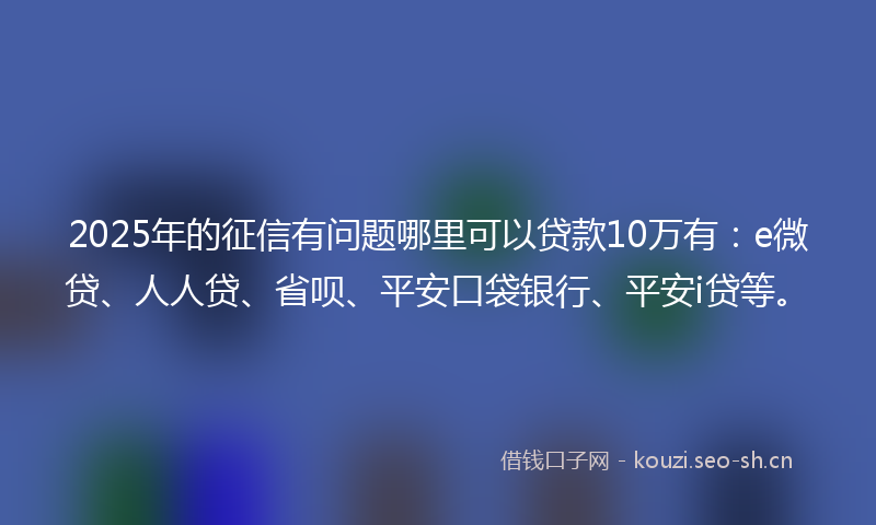 2025年的征信有问题哪里可以贷款10万有：e微贷、人人贷、省呗、平安口袋银行、平安i贷等。