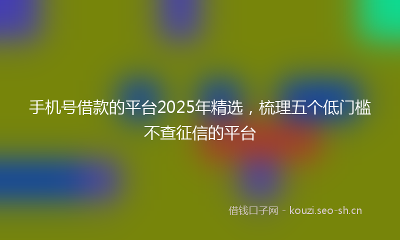 手机号借款的平台2025年精选，梳理五个低门槛不查征信的平台