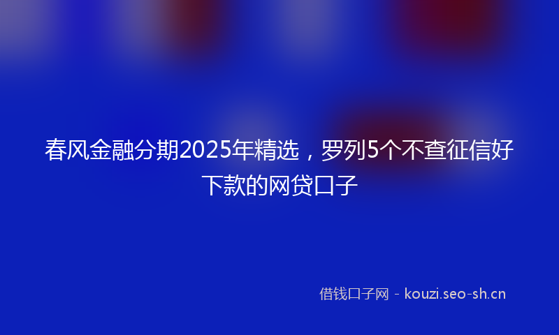 春风金融分期2025年精选，罗列5个不查征信好下款的网贷口子