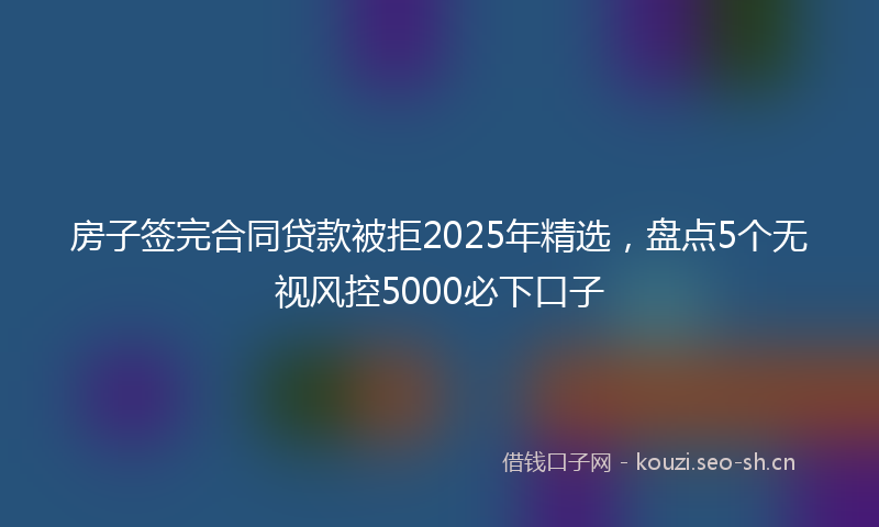 房子签完合同贷款被拒2025年精选，盘点5个无视风控5000必下口子