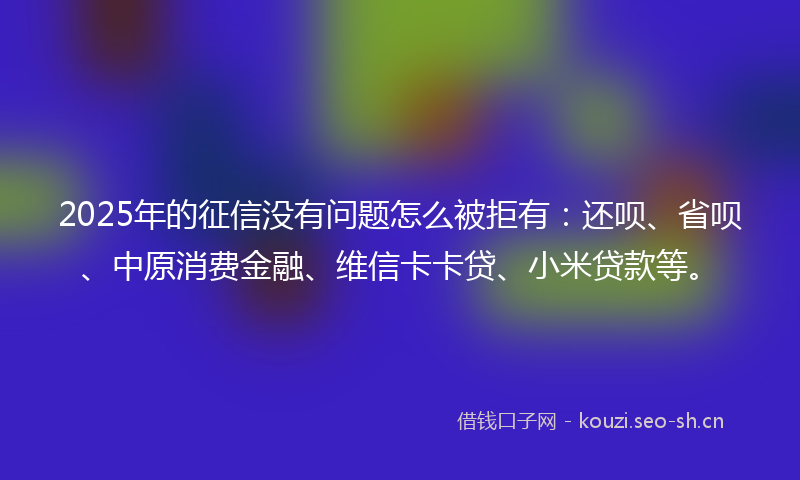 2025年的征信没有问题怎么被拒有：还呗、省呗、中原消费金融、维信卡卡贷、小米贷款等。