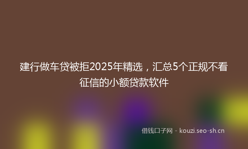 建行做车贷被拒2025年精选，汇总5个正规不看征信的小额贷款软件