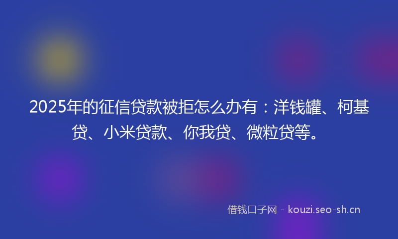 2025年的征信贷款被拒怎么办有：洋钱罐、柯基贷、小米贷款、你我贷、微粒贷等。
