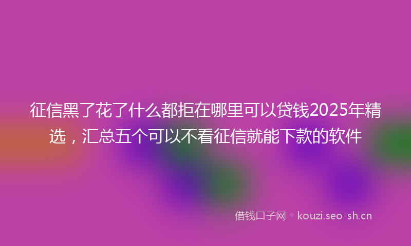 征信黑了花了什么都拒在哪里可以贷钱2025年精选，汇总五个可以不看征信就能下款的软件