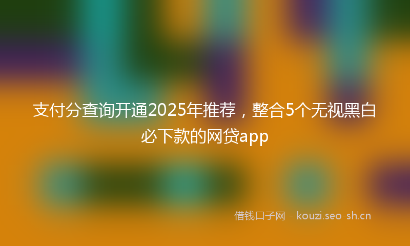 支付分查询开通2025年推荐，整合5个无视黑白必下款的网贷app