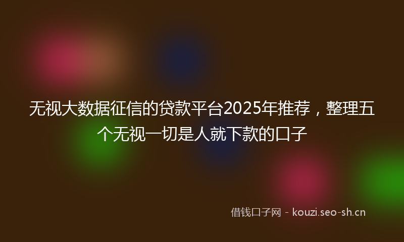 无视大数据征信的贷款平台2025年推荐,整理五个无视一切是人就下款的口子