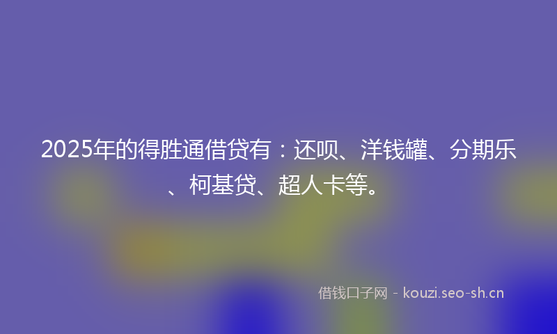2025年的得胜通借贷有：还呗、洋钱罐、分期乐、柯基贷、超人卡等。