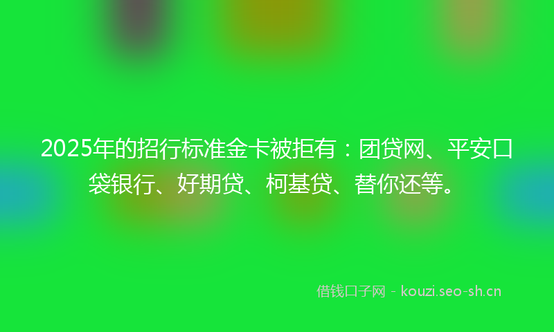 2025年的招行标准金卡被拒有：团贷网、平安口袋银行、好期贷、柯基贷、替你还等。