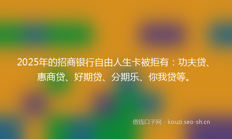 2025年的招商银行自由人生卡被拒有：功夫贷、惠商贷、好期贷、分期乐、你我贷等。