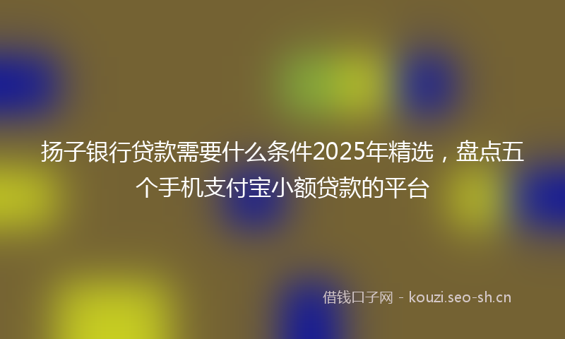 扬子银行贷款需要什么条件2025年精选,盘点五个手机支付宝小额贷款的平台