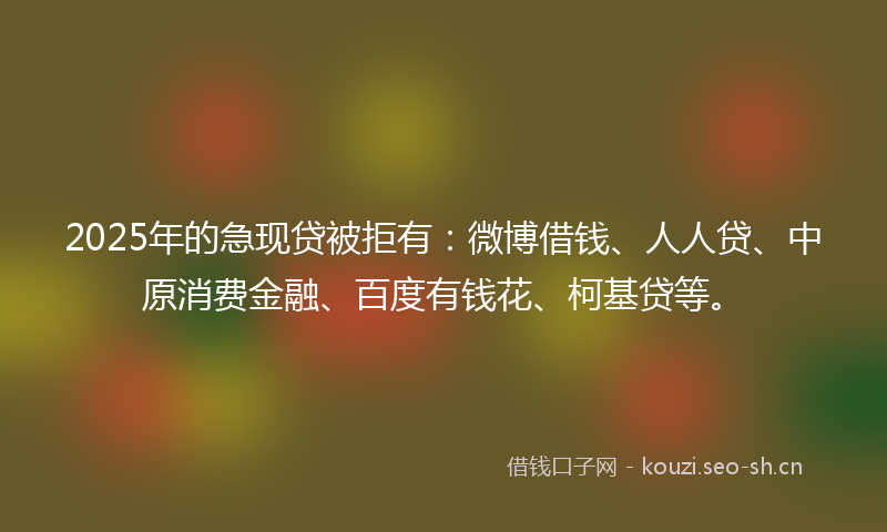 2025年的急现贷被拒有：微博借钱、人人贷、中原消费金融、百度有钱花、柯基贷等。
