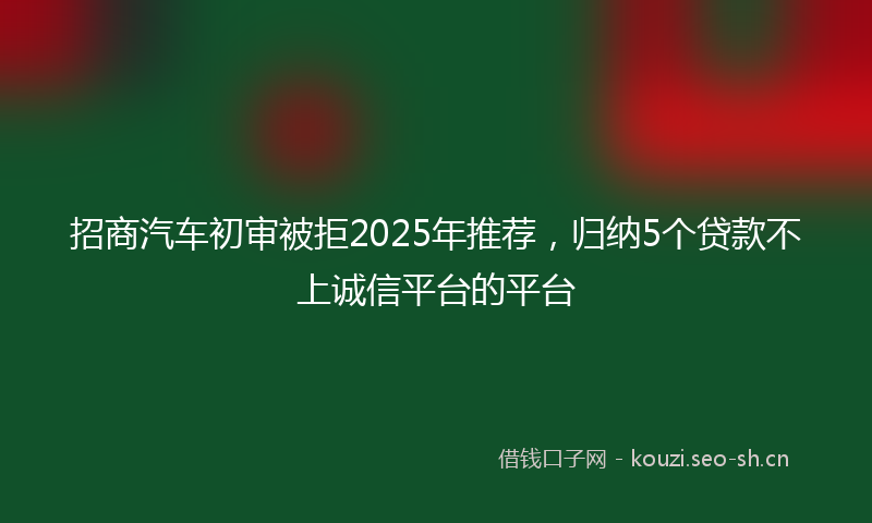 招商汽车初审被拒2025年推荐，归纳5个贷款不上诚信平台的平台