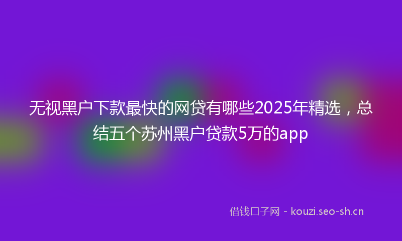 无视黑户下款最快的网贷有哪些2025年精选，总结五个苏州黑户贷款5万的app