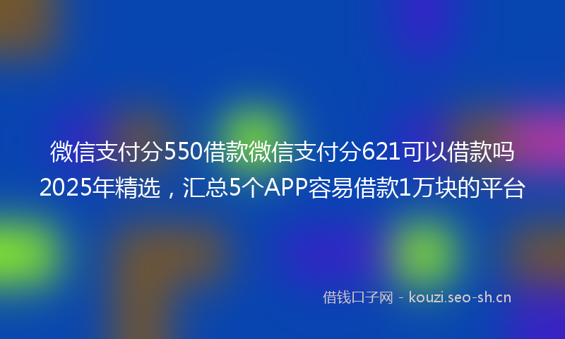 微信支付分550借款微信支付分621可以借款吗2025年精选，汇总5个APP容易借款1万块的平台