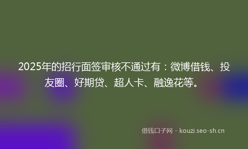 2025年的招行面签审核不通过有：微博借钱、投友圈、好期贷、超人卡、融逸花等。