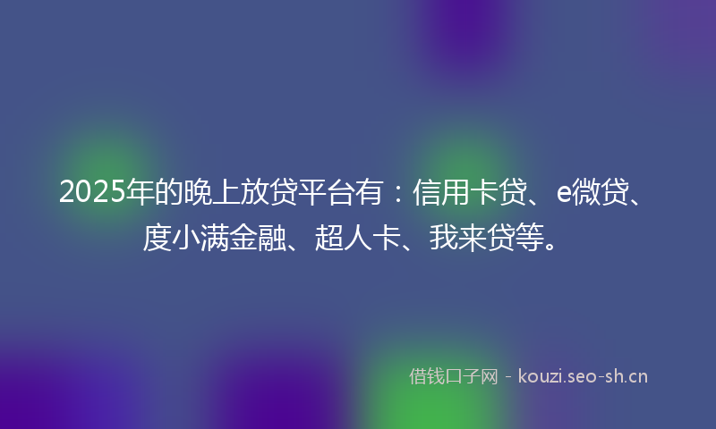 2025年的晚上放贷平台有：信用卡贷、e微贷、度小满金融、超人卡、我来贷等。