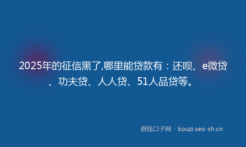 2025年的征信黑了,哪里能贷款有：还呗、e微贷、功夫贷、人人贷、51人品贷等。