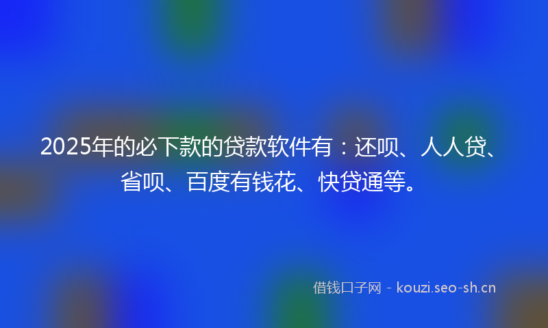 2025年的必下款的贷款软件有：还呗、人人贷、省呗、百度有钱花、快贷通等。