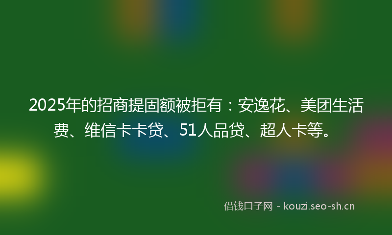 2025年的招商提固额被拒有：安逸花、美团生活费、维信卡卡贷、51人品贷、超人卡等。