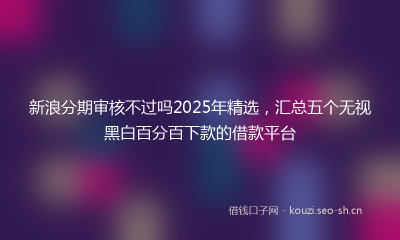 新浪分期审核不过吗2025年精选，汇总五个无视黑白百分百下款的借款平台