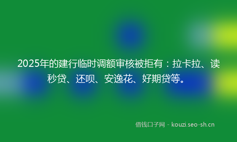 2025年的建行临时调额审核被拒有：拉卡拉、读秒贷、还呗、安逸花、好期贷等。