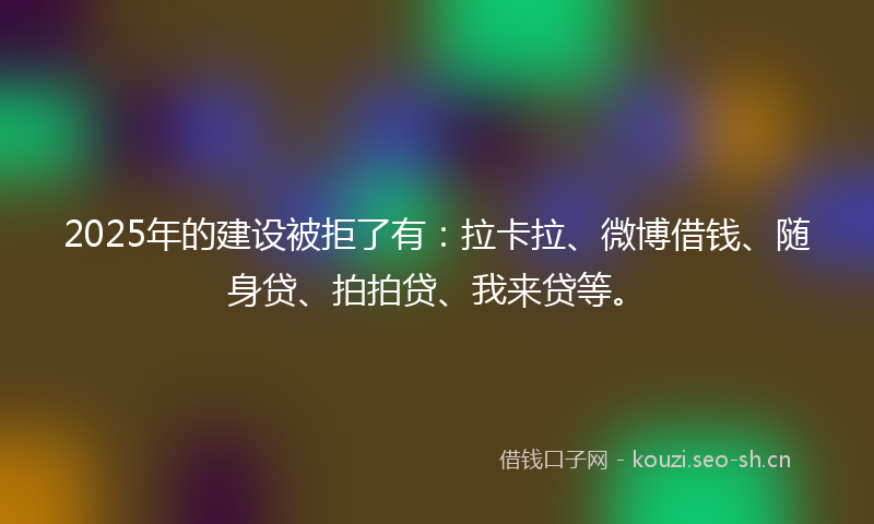 2025年的建设被拒了有：拉卡拉、微博借钱、随身贷、拍拍贷、我来贷等。