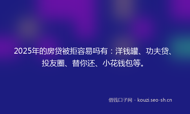 2025年的房贷被拒容易吗有：洋钱罐、功夫贷、投友圈、替你还、小花钱包等。