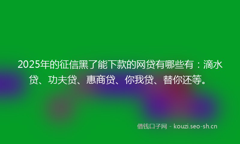 2025年的征信黑了能下款的网贷有哪些有:滴水贷、功夫贷、惠商贷、你我贷、替你还等。