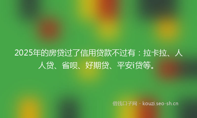 2025年的房贷过了信用贷款不过有：拉卡拉、人人贷、省呗、好期贷、平安i贷等。