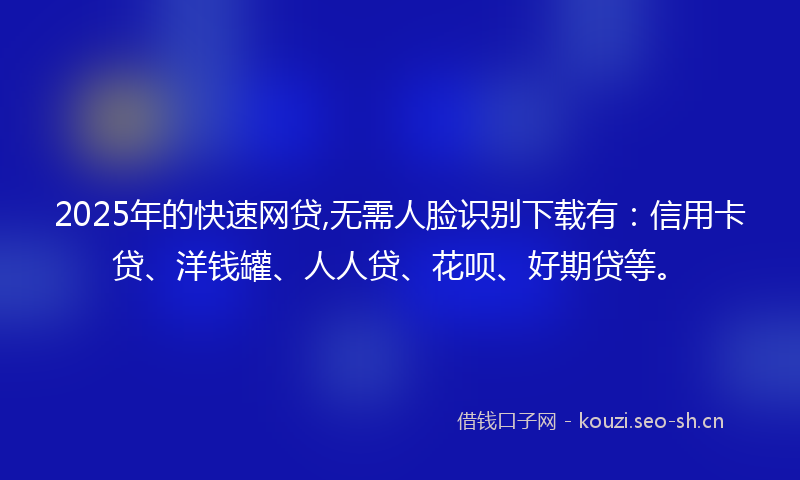 2025年的快速网贷,无需人脸识别下载有：信用卡贷、洋钱罐、人人贷、花呗、好期贷等。