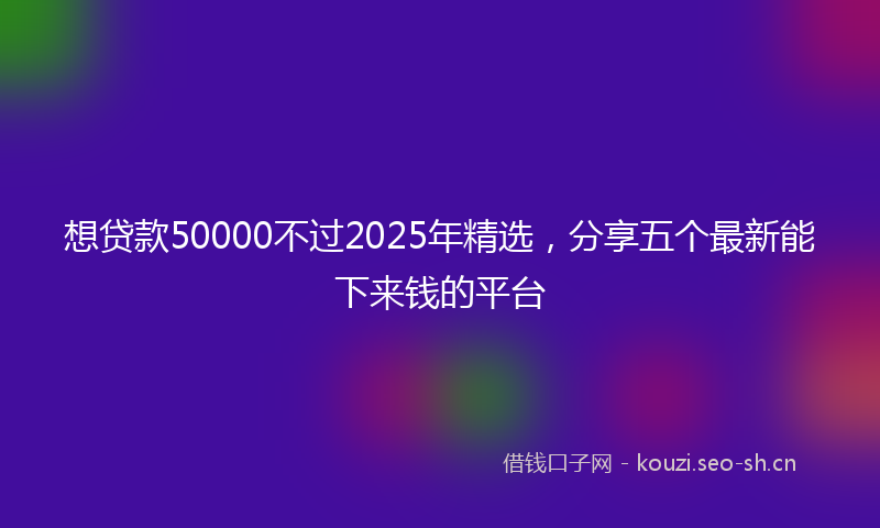 想贷款50000不过2025年精选，分享五个最新能下来钱的平台