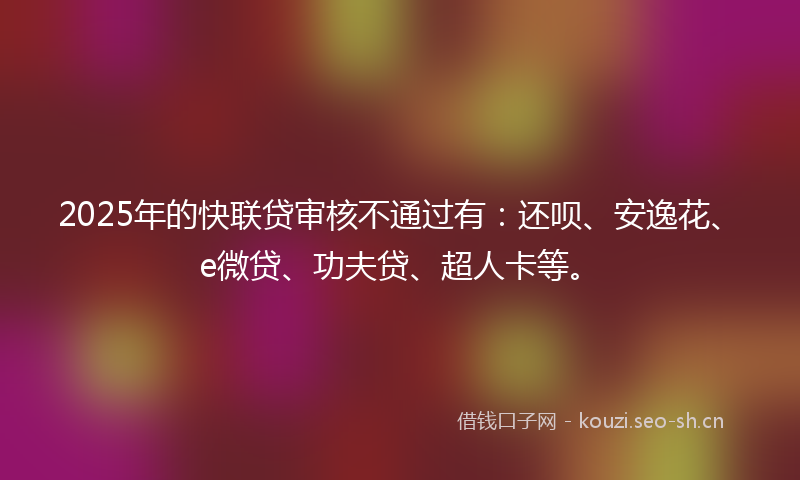 2025年的快联贷审核不通过有：还呗、安逸花、e微贷、功夫贷、超人卡等。
