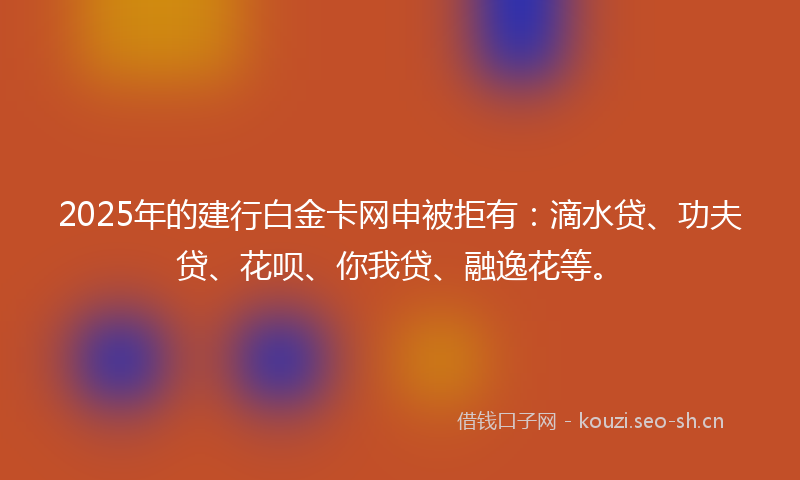 2025年的建行白金卡网申被拒有：滴水贷、功夫贷、花呗、你我贷、融逸花等。